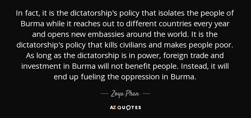In fact, it is the dictatorship's policy that isolates the people of Burma while it reaches out to different countries every year and opens new embassies around the world. It is the dictatorship's policy that kills civilians and makes people poor. As long as the dictatorship is in power, foreign trade and investment in Burma will not benefit people. Instead, it will end up fueling the oppression in Burma. - Zoya Phan