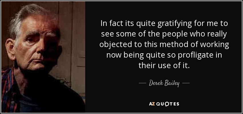In fact its quite gratifying for me to see some of the people who really objected to this method of working now being quite so profligate in their use of it. - Derek Bailey