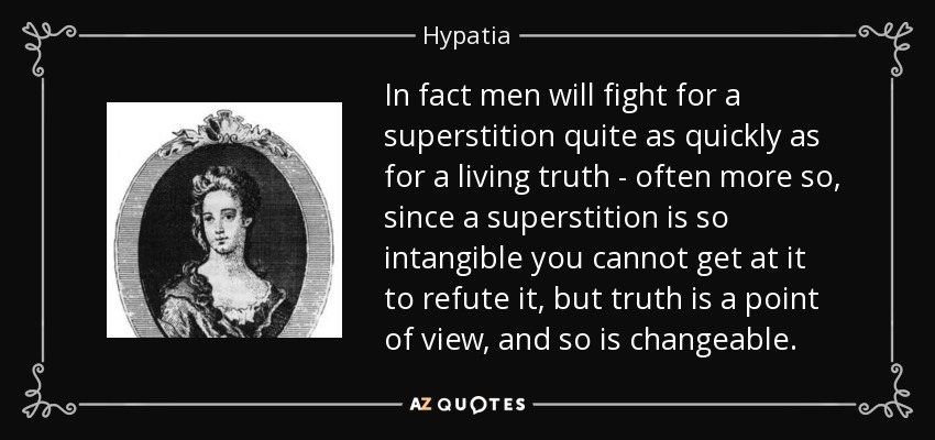 In fact men will fight for a superstition quite as quickly as for a living truth - often more so, since a superstition is so intangible you cannot get at it to refute it, but truth is a point of view, and so is changeable. - Hypatia