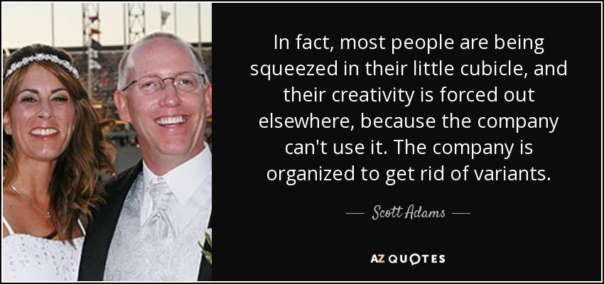In fact, most people are being squeezed in their little cubicle, and their creativity is forced out elsewhere, because the company can't use it. The company is organized to get rid of variants. - Scott Adams