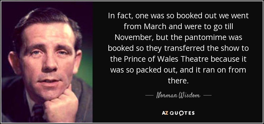 In fact, one was so booked out we went from March and were to go till November, but the pantomime was booked so they transferred the show to the Prince of Wales Theatre because it was so packed out, and it ran on from there. - Norman Wisdom