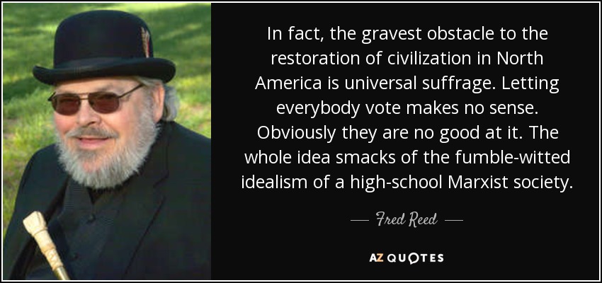 In fact, the gravest obstacle to the restoration of civilization in North America is universal suffrage. Letting everybody vote makes no sense. Obviously they are no good at it. The whole idea smacks of the fumble-witted idealism of a high-school Marxist society. - Fred Reed