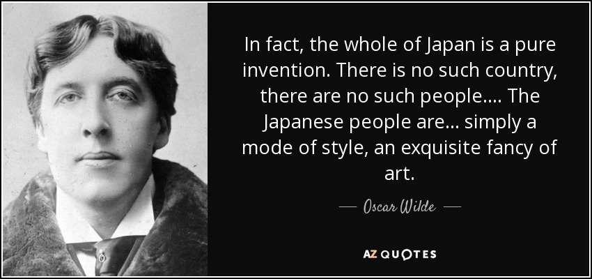 In fact, the whole of Japan is a pure invention. There is no such country, there are no such people.... The Japanese people are ... simply a mode of style, an exquisite fancy of art. - Oscar Wilde