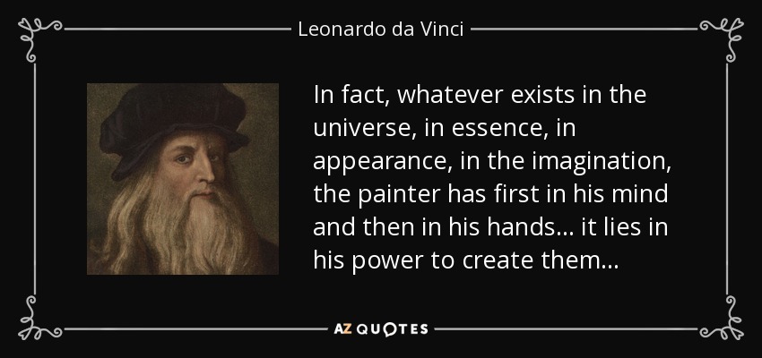 In fact, whatever exists in the universe, in essence, in appearance, in the imagination, the painter has first in his mind and then in his hands ... it lies in his power to create them . . . - Leonardo da Vinci