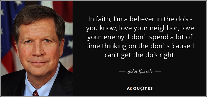 In faith, I'm a believer in the do's - you know, love your neighbor, love your enemy. I don't spend a lot of time thinking on the don'ts 'cause I can't get the do's right. - John Kasich