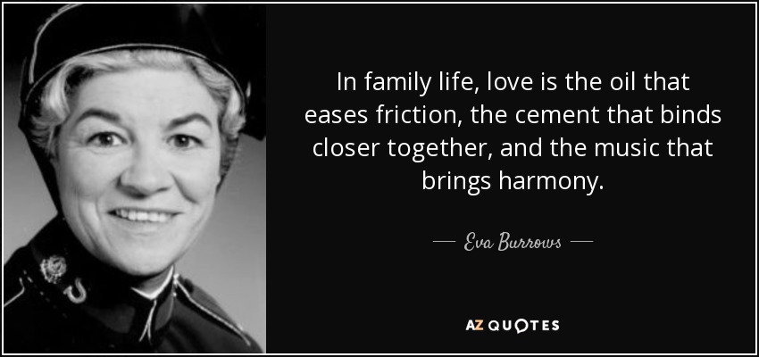 In family life, love is the oil that eases friction, the cement that binds closer together, and the music that brings harmony. - Eva Burrows
