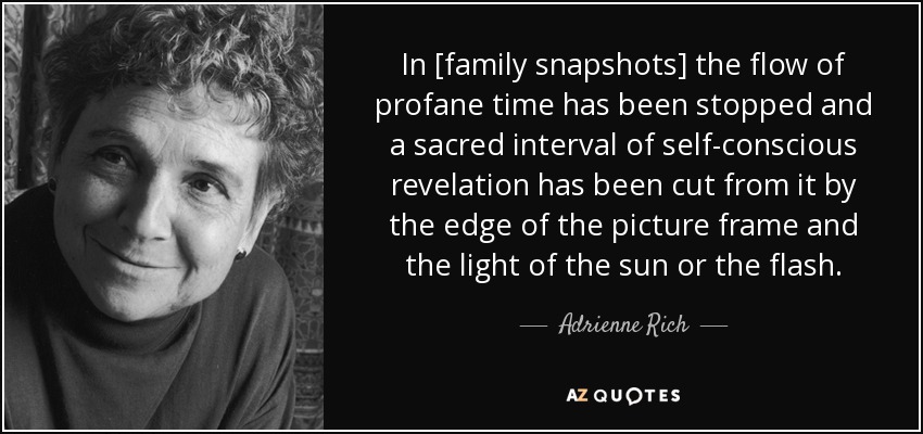 In [family snapshots] the flow of profane time has been stopped and a sacred interval of self-conscious revelation has been cut from it by the edge of the picture frame and the light of the sun or the flash. - Adrienne Rich