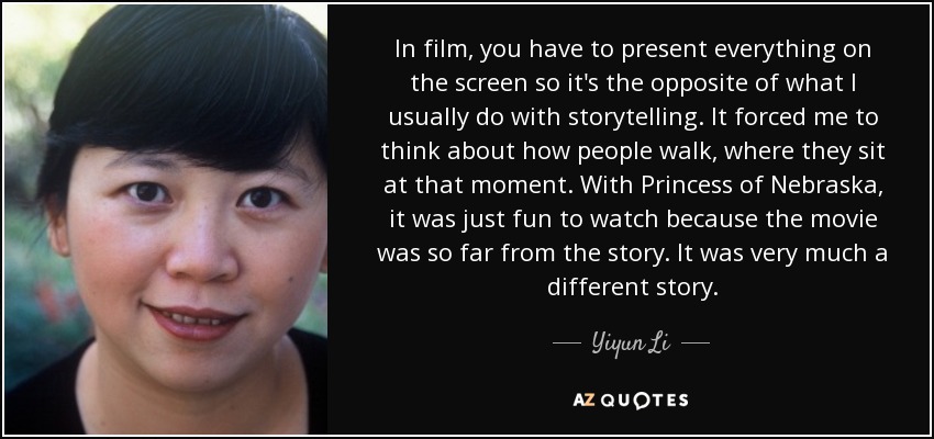 In film, you have to present everything on the screen so it's the opposite of what I usually do with storytelling. It forced me to think about how people walk, where they sit at that moment. With Princess of Nebraska, it was just fun to watch because the movie was so far from the story. It was very much a different story. - Yiyun Li