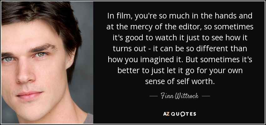 In film, you're so much in the hands and at the mercy of the editor, so sometimes it's good to watch it just to see how it turns out - it can be so different than how you imagined it. But sometimes it's better to just let it go for your own sense of self worth. - Finn Wittrock