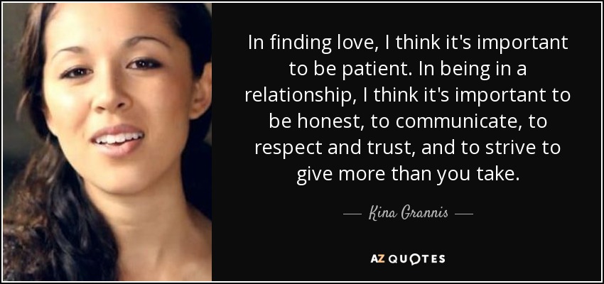 In finding love, I think it's important to be patient. In being in a relationship, I think it's important to be honest, to communicate, to respect and trust, and to strive to give more than you take. - Kina Grannis