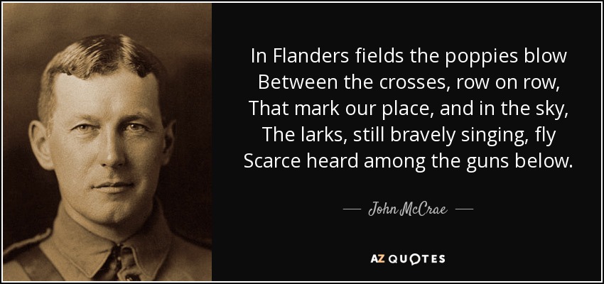 In Flanders fields the poppies blow Between the crosses, row on row, That mark our place, and in the sky, The larks, still bravely singing, fly Scarce heard among the guns below. - John McCrae
