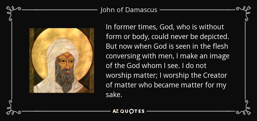 In former times, God, who is without form or body, could never be depicted. But now when God is seen in the flesh conversing with men, I make an image of the God whom I see. I do not worship matter; I worship the Creator of matter who became matter for my sake. - John of Damascus