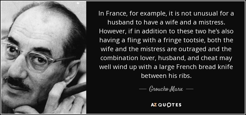 In France, for example, it is not unusual for a husband to have a wife and a mistress. However, if in addition to these two he's also having a fling with a fringe tootsie, both the wife and the mistress are outraged and the combination lover, husband, and cheat may well wind up with a large French bread knife between his ribs. - Groucho Marx