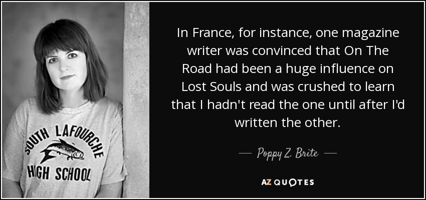 In France, for instance, one magazine writer was convinced that On The Road had been a huge influence on Lost Souls and was crushed to learn that I hadn't read the one until after I'd written the other. - Poppy Z. Brite