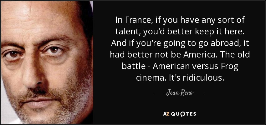 In France, if you have any sort of talent, you'd better keep it here. And if you're going to go abroad, it had better not be America. The old battle - American versus Frog cinema. It's ridiculous. - Jean Reno