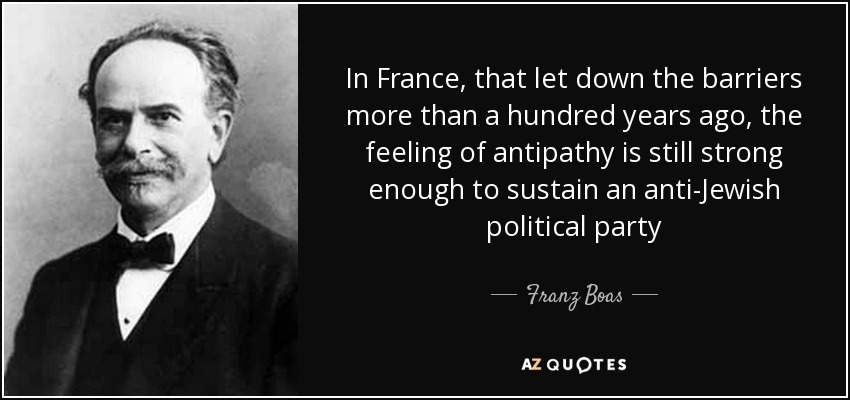 In France, that let down the barriers more than a hundred years ago, the feeling of antipathy is still strong enough to sustain an anti-Jewish political party - Franz Boas