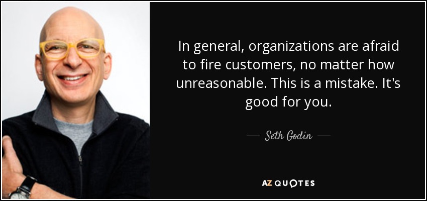 In general, organizations are afraid to fire customers, no matter how unreasonable. This is a mistake. It's good for you. - Seth Godin