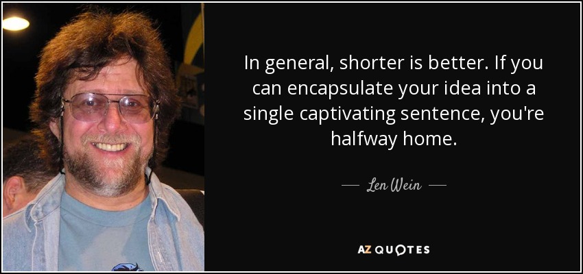 In general, shorter is better. If you can encapsulate your idea into a single captivating sentence, you're halfway home. - Len Wein