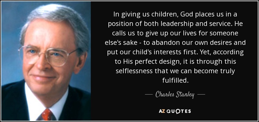 In giving us children, God places us in a position of both leadership and service. He calls us to give up our lives for someone else's sake - to abandon our own desires and put our child's interests first. Yet, according to His perfect design, it is through this selflessness that we can become truly fulfilled. - Charles Stanley