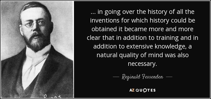 ... in going over the history of all the inventions for which history could be obtained it became more and more clear that in addition to training and in addition to extensive knowledge, a natural quality of mind was also necessary. - Reginald Fessenden