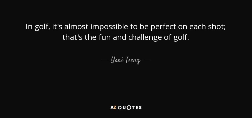 In golf, it's almost impossible to be perfect on each shot; that's the fun and challenge of golf. - Yani Tseng