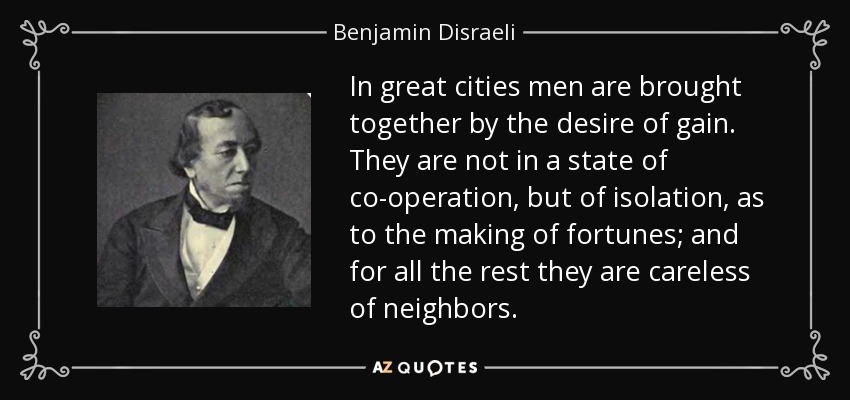 In great cities men are brought together by the desire of gain. They are not in a state of co-operation, but of isolation, as to the making of fortunes; and for all the rest they are careless of neighbors. - Benjamin Disraeli