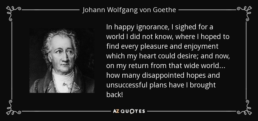 In happy ignorance, I sighed for a world I did not know, where I hoped to find every pleasure and enjoyment which my heart could desire; and now, on my return from that wide world... how many disappointed hopes and unsuccessful plans have I brought back! - Johann Wolfgang von Goethe