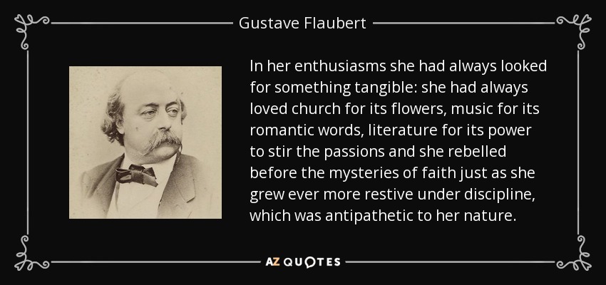 In her enthusiasms she had always looked for something tangible: she had always loved church for its flowers, music for its romantic words, literature for its power to stir the passions and she rebelled before the mysteries of faith just as she grew ever more restive under discipline, which was antipathetic to her nature. - Gustave Flaubert
