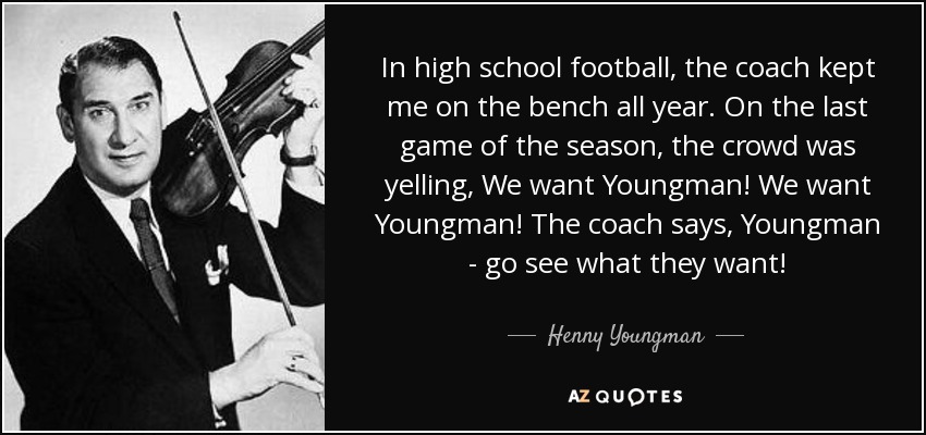 In high school football, the coach kept me on the bench all year. On the last game of the season, the crowd was yelling, We want Youngman! We want Youngman! The coach says, Youngman - go see what they want! - Henny Youngman