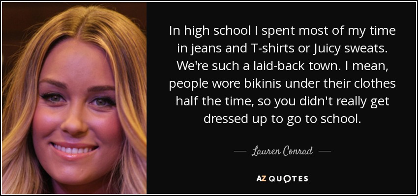 In high school I spent most of my time in jeans and T-shirts or Juicy sweats. We're such a laid-back town. I mean, people wore bikinis under their clothes half the time, so you didn't really get dressed up to go to school. - Lauren Conrad