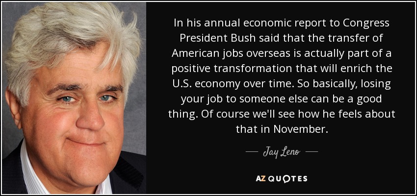In his annual economic report to Congress President Bush said that the transfer of American jobs overseas is actually part of a positive transformation that will enrich the U.S. economy over time. So basically, losing your job to someone else can be a good thing. Of course we'll see how he feels about that in November. - Jay Leno