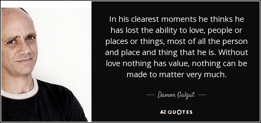 In his clearest moments he thinks he has lost the ability to love, people or places or things, most of all the person and place and thing that he is. Without love nothing has value, nothing can be made to matter very much. - Damon Galgut