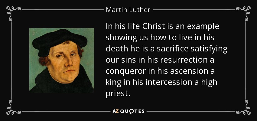 In his life Christ is an example showing us how to live in his death he is a sacrifice satisfying our sins in his resurrection a conqueror in his ascension a king in his intercession a high priest. - Martin Luther