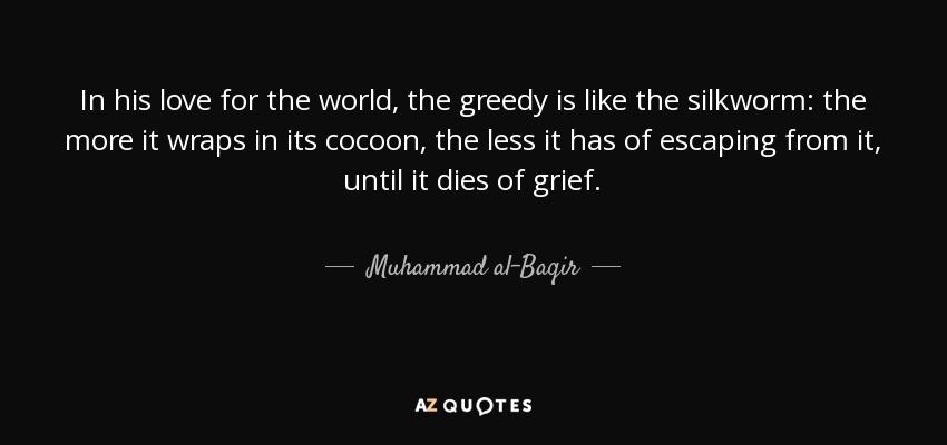 In his love for the world, the greedy is like the silkworm: the more it wraps in its cocoon, the less it has of escaping from it, until it dies of grief. - Muhammad al-Baqir