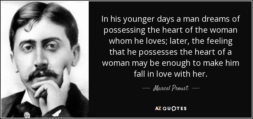 In his younger days a man dreams of possessing the heart of the woman whom he loves; later, the feeling that he possesses the heart of a woman may be enough to make him fall in love with her. - Marcel Proust