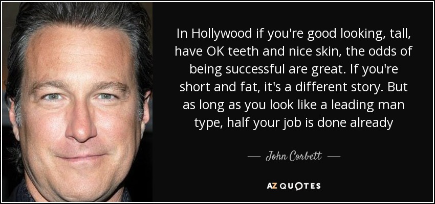 In Hollywood if you're good looking, tall, have OK teeth and nice skin, the odds of being successful are great. If you're short and fat, it's a different story. But as long as you look like a leading man type, half your job is done already - John Corbett