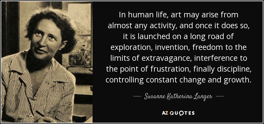 In human life, art may arise from almost any activity, and once it does so, it is launched on a long road of exploration, invention, freedom to the limits of extravagance, interference to the point of frustration, finally discipline, controlling constant change and growth. - Susanne Katherina Langer