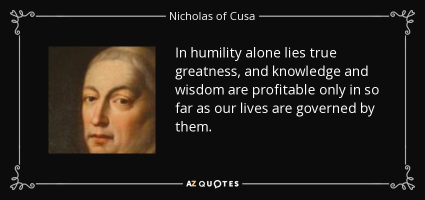 In humility alone lies true greatness, and knowledge and wisdom are profitable only in so far as our lives are governed by them. - Nicholas of Cusa