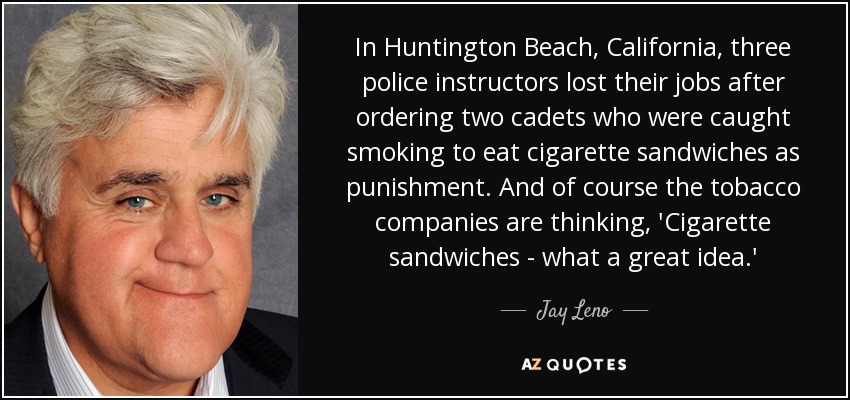 In Huntington Beach, California, three police instructors lost their jobs after ordering two cadets who were caught smoking to eat cigarette sandwiches as punishment. And of course the tobacco companies are thinking, 'Cigarette sandwiches - what a great idea.' - Jay Leno