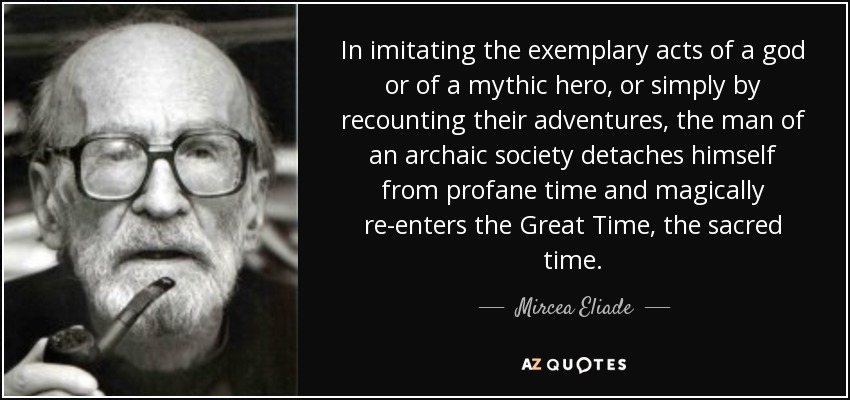 In imitating the exemplary acts of a god or of a mythic hero, or simply by recounting their adventures, the man of an archaic society detaches himself from profane time and magically re-enters the Great Time, the sacred time. - Mircea Eliade