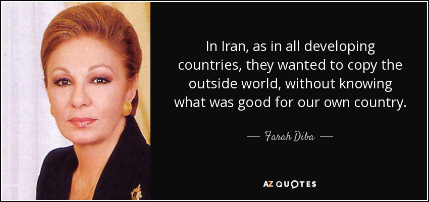 In Iran, as in all developing countries, they wanted to copy the outside world, without knowing what was good for our own country. - Farah Diba