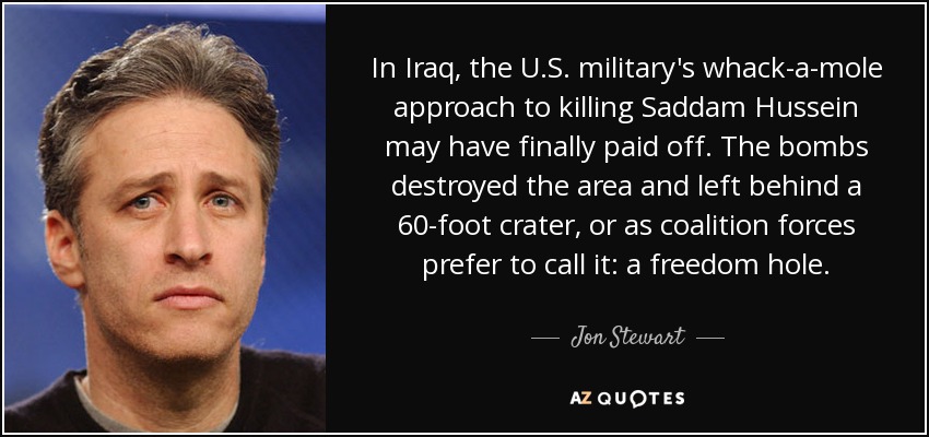 In Iraq, the U.S. military's whack-a-mole approach to killing Saddam Hussein may have finally paid off. The bombs destroyed the area and left behind a 60-foot crater, or as coalition forces prefer to call it: a freedom hole. - Jon Stewart