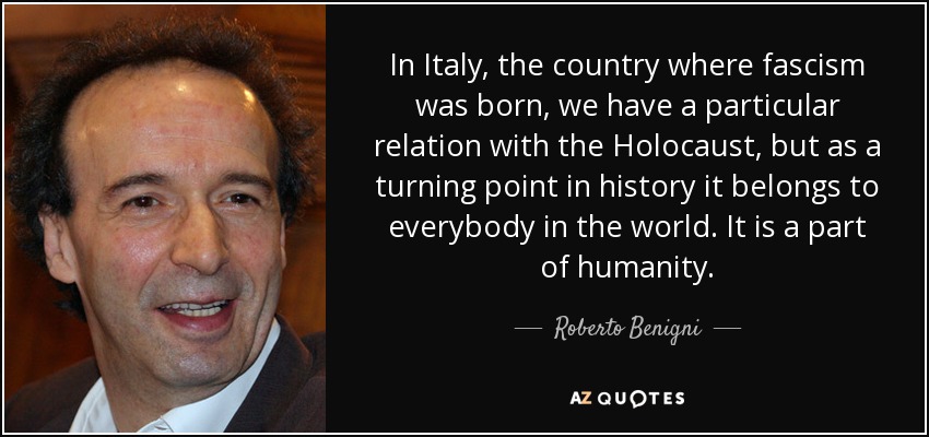 In Italy, the country where fascism was born, we have a particular relation with the Holocaust, but as a turning point in history it belongs to everybody in the world. It is a part of humanity. - Roberto Benigni