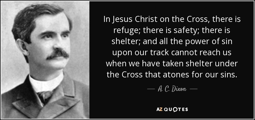 In Jesus Christ on the Cross, there is refuge; there is safety; there is shelter; and all the power of sin upon our track cannot reach us when we have taken shelter under the Cross that atones for our sins. - A. C. Dixon