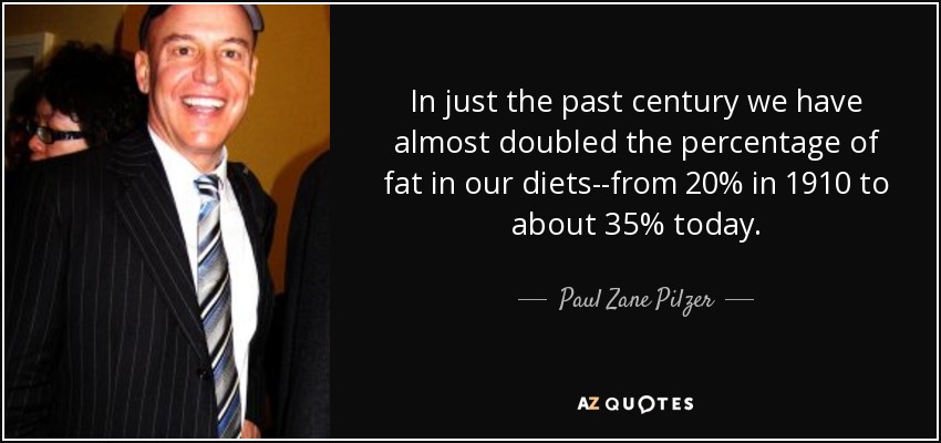 In just the past century we have almost doubled the percentage of fat in our diets--from 20% in 1910 to about 35% today. - Paul Zane Pilzer