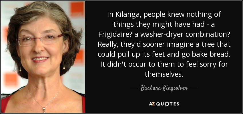 In Kilanga, people knew nothing of things they might have had - a Frigidaire? a washer-dryer combination? Really, they'd sooner imagine a tree that could pull up its feet and go bake bread. It didn't occur to them to feel sorry for themselves. - Barbara Kingsolver