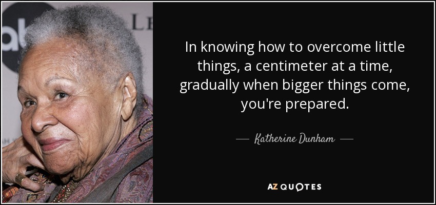 In knowing how to overcome little things, a centimeter at a time, gradually when bigger things come, you're prepared. - Katherine Dunham