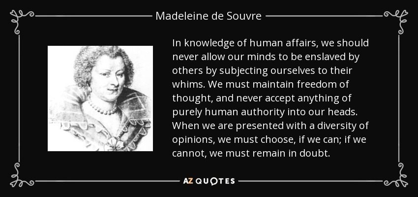In knowledge of human affairs, we should never allow our minds to be enslaved by others by subjecting ourselves to their whims. We must maintain freedom of thought, and never accept anything of purely human authority into our heads. When we are presented with a diversity of opinions, we must choose, if we can; if we cannot, we must remain in doubt. - Madeleine de Souvre, marquise de Sable
