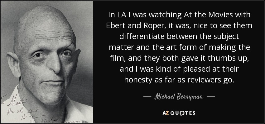 In LA I was watching At the Movies with Ebert and Roper, it was, nice to see them differentiate between the subject matter and the art form of making the film, and they both gave it thumbs up, and I was kind of pleased at their honesty as far as reviewers go. - Michael Berryman
