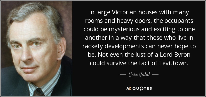 In large Victorian houses with many rooms and heavy doors, the occupants could be mysterious and exciting to one another in a way that those who live in rackety developments can never hope to be. Not even the lust of a Lord Byron could survive the fact of Levittown. - Gore Vidal